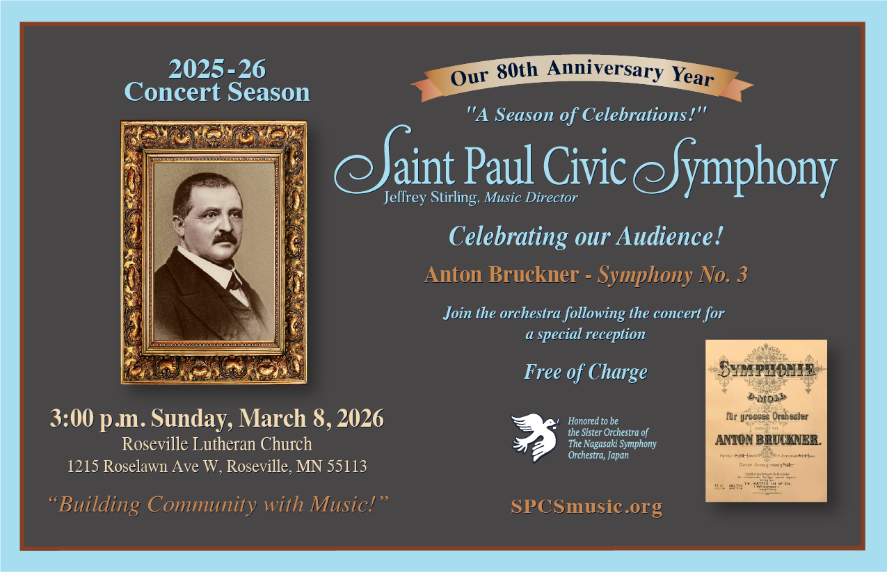 2025-26 Concert Season
3:00 p.m. Sunday, March 8, 2026
Roseville Lutheran Church
1215 Roselawn Ave W.  Roseville, MN 55113
"Building Community with Music!"

On the right side:

Our 80th Anniversary Year
"A Season of Celebrations!"
Saint Paul Civic Symphony
Jeffrey Stirling, Music Director
Celebrating our Audience!
Anton Bruckner - Symphony No. 3
Join the orchestra following the concert for a special reception
Free of Charge
Honored to be the Sister Orchestra of The Nagasaki Symphony Orchestra, Japan
SPCSmusic.org